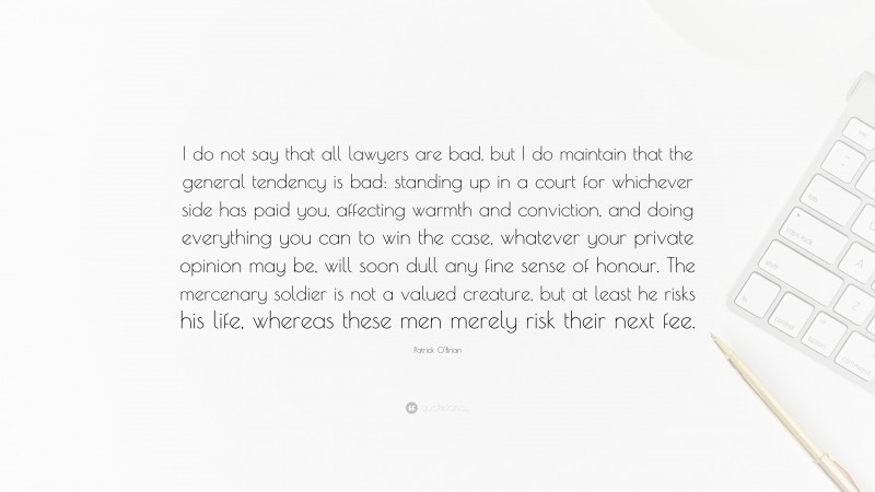 Patrick O'Brian Quote: “I do not say that all lawyers are bad, but I do maintain that the general tendency is bad: standing up in a court for whichever side has paid you, affecting warmth and conviction, and doing everything you can to win the case, whatever your private opinion may be, will soon dull any fine sense of honour. The mercenary soldier is not a valued creature, but at least he risks his life, whereas these men merely risk their next fee.”