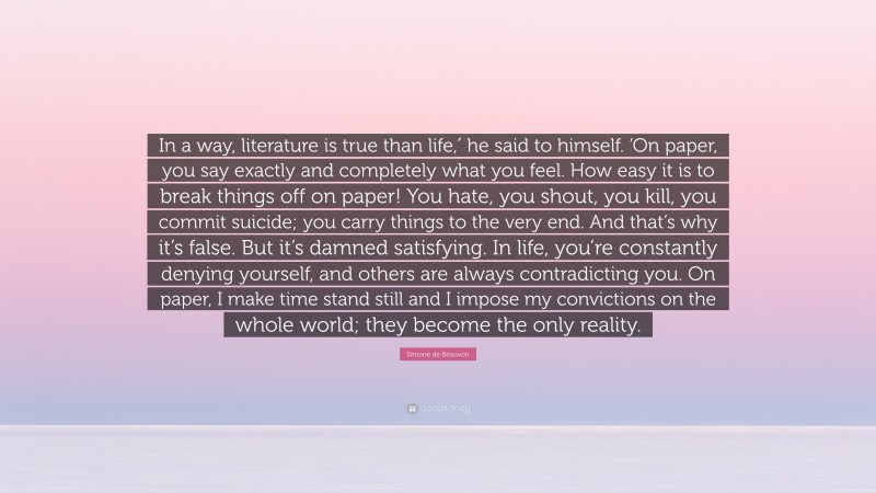 Simone de Beauvoir Quote: “In a way, literature is true than life,′ he said to himself. ‘On paper, you say exactly and completely what you feel. How easy it is to break things off on paper! You hate, you shout, you kill, you commit suicide; you carry things to the very end. And that’s why it’s false. But it’s damned satisfying. In life, you’re constantly denying yourself, and others are always contradicting you. On paper, I make time stand still and I impose my convictions on the whole world; they become the only reality.”