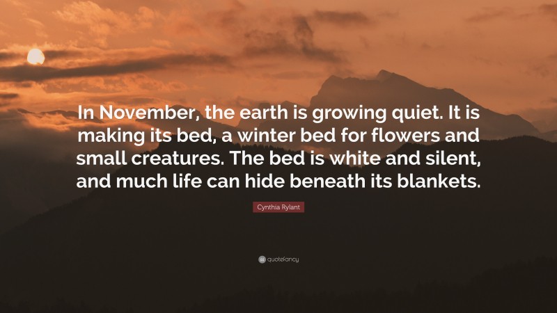 Cynthia Rylant Quote: “In November, the earth is growing quiet. It is making its bed, a winter bed for flowers and small creatures. The bed is white and silent, and much life can hide beneath its blankets.”
