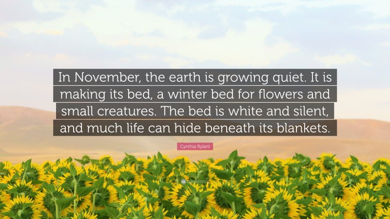 Cynthia Rylant Quote: “In November, the earth is growing quiet. It is making its bed, a winter bed for flowers and small creatures. The bed is white and silent, and much life can hide beneath its blankets.”