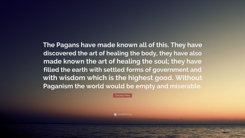 Timothy Freke Quote: “The Pagans have made known all of this. They have discovered the art of healing the body, they have also made known the art of healing the soul; they have filled the earth with settled forms of government and with wisdom which is the highest good. Without Paganism the world would be empty and miserable.”