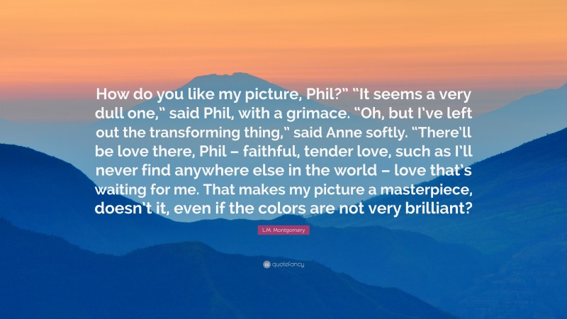 L.M. Montgomery Quote: “How do you like my picture, Phil?” “It seems a very dull one,” said Phil, with a grimace. “Oh, but I’ve left out the transforming thing,” said Anne softly. “There’ll be love there, Phil – faithful, tender love, such as I’ll never find anywhere else in the world – love that’s waiting for me. That makes my picture a masterpiece, doesn’t it, even if the colors are not very brilliant?”