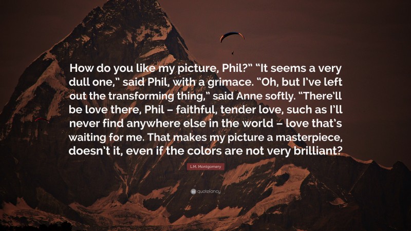 L.M. Montgomery Quote: “How do you like my picture, Phil?” “It seems a very dull one,” said Phil, with a grimace. “Oh, but I’ve left out the transforming thing,” said Anne softly. “There’ll be love there, Phil – faithful, tender love, such as I’ll never find anywhere else in the world – love that’s waiting for me. That makes my picture a masterpiece, doesn’t it, even if the colors are not very brilliant?”