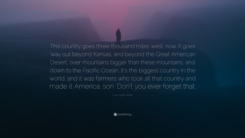 Laura Ingalls Wilder Quote: “This country goes three thousand miles west, now. It goes ’way out beyond Kansas, and beyond the Great American Desert, over mountains bigger than these mountains, and down to the Pacific Ocean. It’s the biggest country in the world, and it was farmers who took all that country and made it America, son. Don’t you ever forget that.”