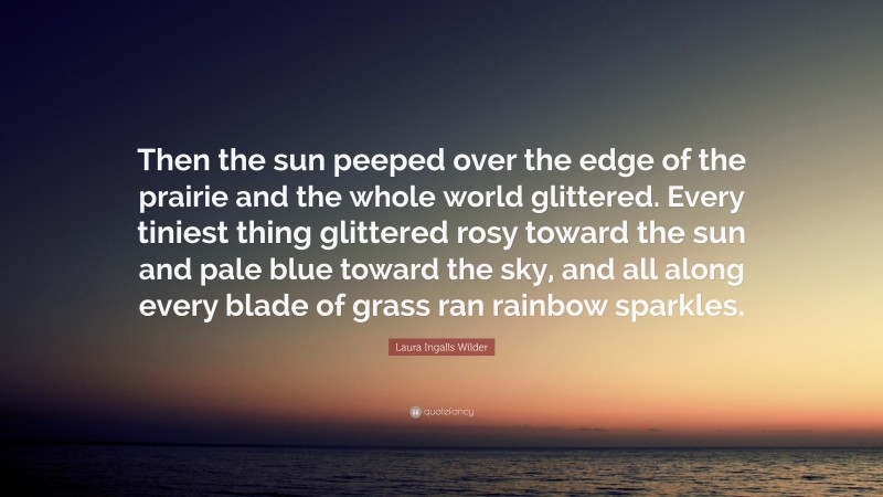 Laura Ingalls Wilder Quote: “Then the sun peeped over the edge of the prairie and the whole world glittered. Every tiniest thing glittered rosy toward the sun and pale blue toward the sky, and all along every blade of grass ran rainbow sparkles.”