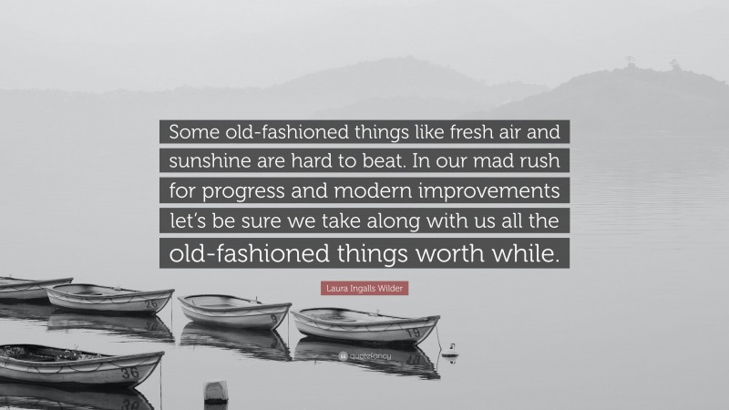 Laura Ingalls Wilder Quote: “Some old-fashioned things like fresh air and sunshine are hard to beat. In our mad rush for progress and modern improvements let’s be sure we take along with us all the old-fashioned things worth while.”