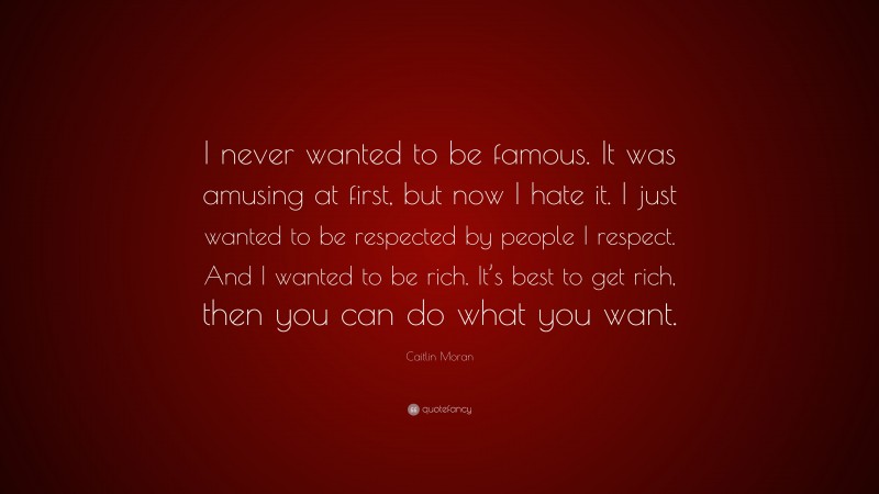 Caitlin Moran Quote: “I never wanted to be famous. It was amusing at first, but now I hate it. I just wanted to be respected by people I respect. And I wanted to be rich. It’s best to get rich, then you can do what you want.”