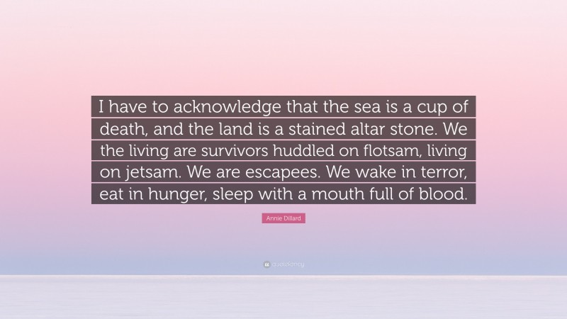 Annie Dillard Quote: “I have to acknowledge that the sea is a cup of death, and the land is a stained altar stone. We the living are survivors huddled on flotsam, living on jetsam. We are escapees. We wake in terror, eat in hunger, sleep with a mouth full of blood.”