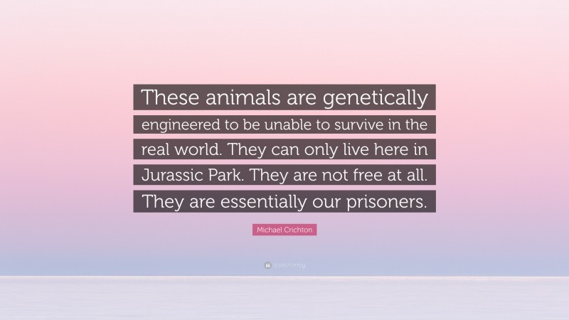Michael Crichton Quote: “These animals are genetically engineered to be unable to survive in the real world. They can only live here in Jurassic Park. They are not free at all. They are essentially our prisoners.”