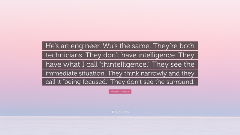 Michael Crichton Quote: “He’s an engineer. Wu’s the same. They’re both technicians. They don’t have intelligence. They have what I call ‘thintelligence.’ They see the immediate situation. They think narrowly and they call it ‘being focused.’ They don’t see the surround.”
