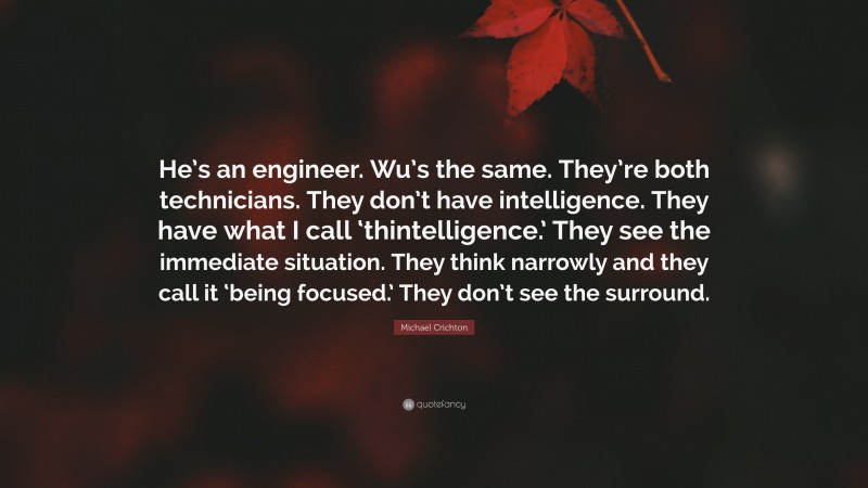 Michael Crichton Quote: “He’s an engineer. Wu’s the same. They’re both technicians. They don’t have intelligence. They have what I call ‘thintelligence.’ They see the immediate situation. They think narrowly and they call it ‘being focused.’ They don’t see the surround.”