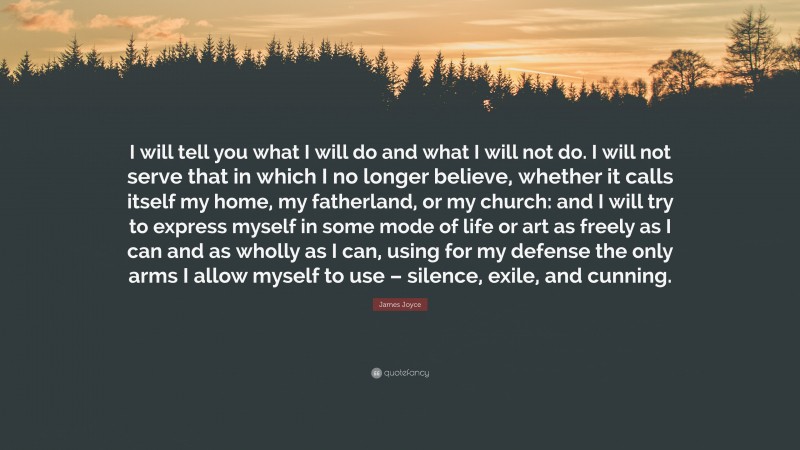 James Joyce Quote: “I will tell you what I will do and what I will not do. I will not serve that in which I no longer believe, whether it calls itself my home, my fatherland, or my church: and I will try to express myself in some mode of life or art as freely as I can and as wholly as I can, using for my defense the only arms I allow myself to use – silence, exile, and cunning.”