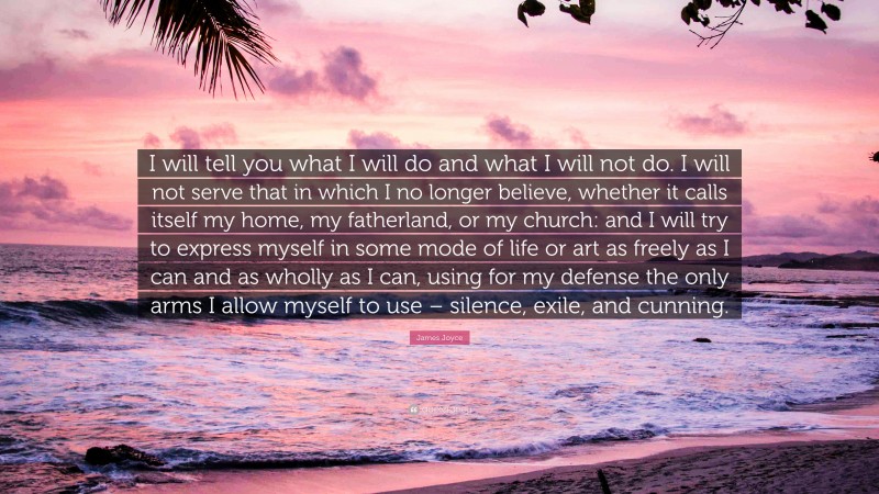 James Joyce Quote: “I will tell you what I will do and what I will not do. I will not serve that in which I no longer believe, whether it calls itself my home, my fatherland, or my church: and I will try to express myself in some mode of life or art as freely as I can and as wholly as I can, using for my defense the only arms I allow myself to use – silence, exile, and cunning.”