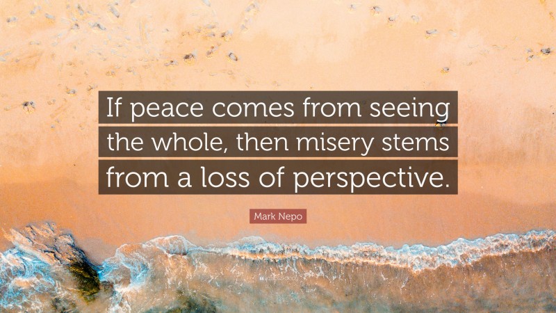 Mark Nepo Quote: “If peace comes from seeing the whole, then misery stems from a loss of perspective.”