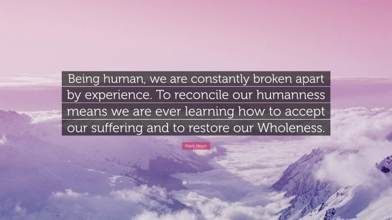 Mark Nepo Quote: “Being human, we are constantly broken apart by experience. To reconcile our humanness means we are ever learning how to accept our suffering and to restore our Wholeness.”