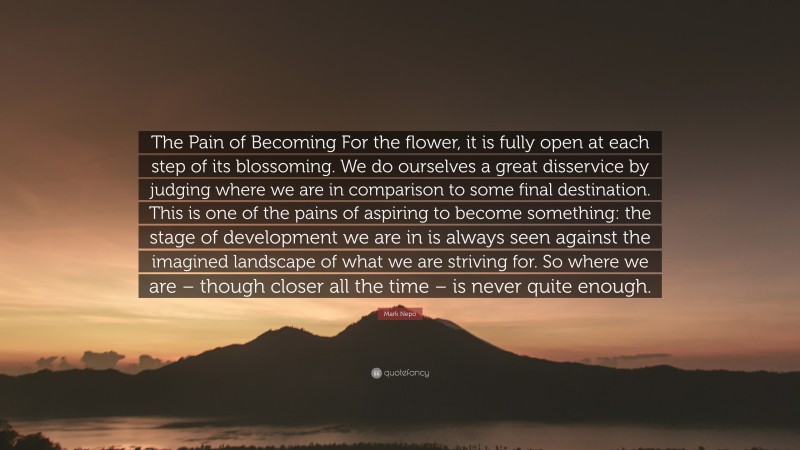 Mark Nepo Quote: “The Pain of Becoming For the flower, it is fully open at each step of its blossoming. We do ourselves a great disservice by judging where we are in comparison to some final destination. This is one of the pains of aspiring to become something: the stage of development we are in is always seen against the imagined landscape of what we are striving for. So where we are – though closer all the time – is never quite enough.”