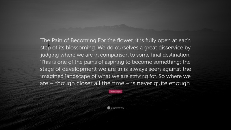 Mark Nepo Quote: “The Pain of Becoming For the flower, it is fully open at each step of its blossoming. We do ourselves a great disservice by judging where we are in comparison to some final destination. This is one of the pains of aspiring to become something: the stage of development we are in is always seen against the imagined landscape of what we are striving for. So where we are – though closer all the time – is never quite enough.”