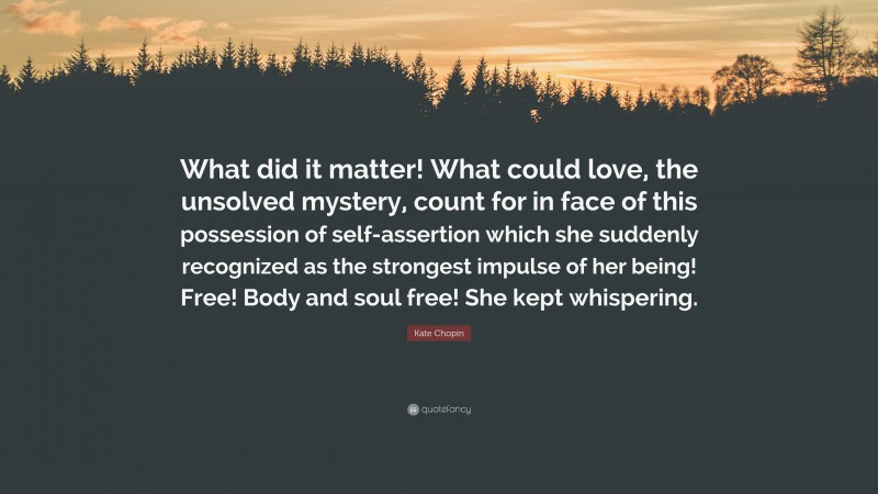 Kate Chopin Quote: “What did it matter! What could love, the unsolved mystery, count for in face of this possession of self-assertion which she suddenly recognized as the strongest impulse of her being! Free! Body and soul free! She kept whispering.”