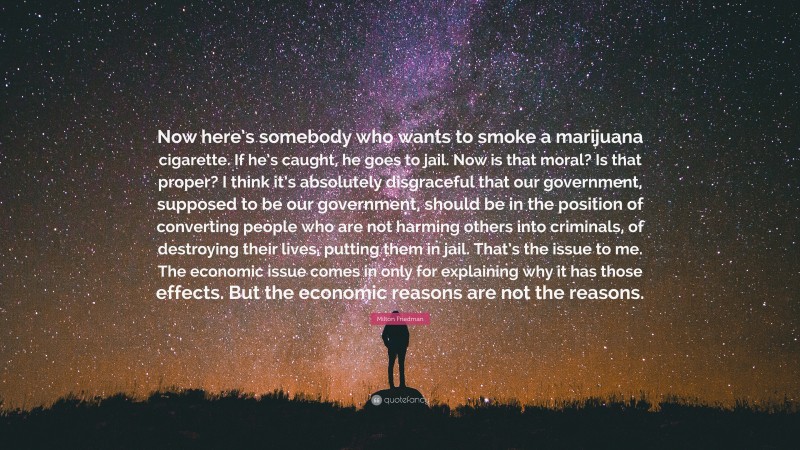 Milton Friedman Quote: “Now here’s somebody who wants to smoke a marijuana cigarette. If he’s caught, he goes to jail. Now is that moral? Is that proper? I think it’s absolutely disgraceful that our government, supposed to be our government, should be in the position of converting people who are not harming others into criminals, of destroying their lives, putting them in jail. That’s the issue to me. The economic issue comes in only for explaining why it has those effects. But the economic reasons are not the reasons.”