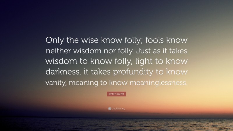 Peter Kreeft Quote: “Only the wise know folly; fools know neither wisdom nor folly. Just as it takes wisdom to know folly, light to know darkness, it takes profundity to know vanity, meaning to know meaninglessness.”