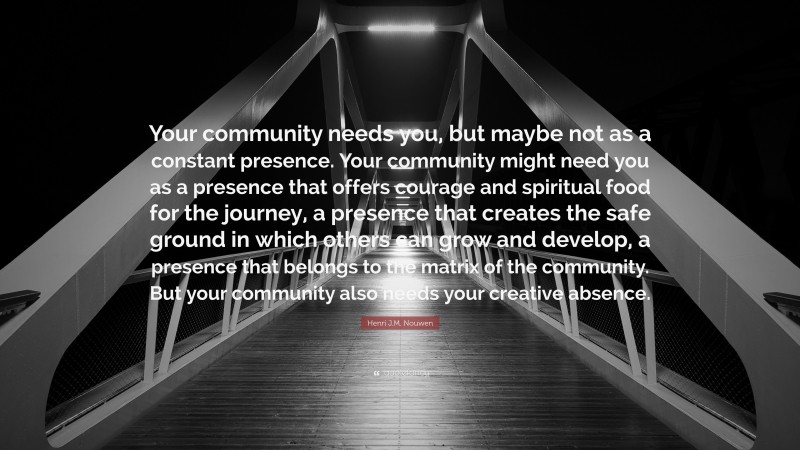 Henri J.M. Nouwen Quote: “Your community needs you, but maybe not as a constant presence. Your community might need you as a presence that offers courage and spiritual food for the journey, a presence that creates the safe ground in which others can grow and develop, a presence that belongs to the matrix of the community. But your community also needs your creative absence.”