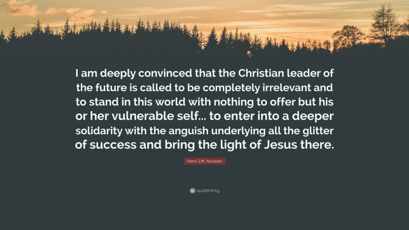 Henri J.M. Nouwen Quote: “I am deeply convinced that the Christian leader of the future is called to be completely irrelevant and to stand in this world with nothing to offer but his or her vulnerable self... to enter into a deeper solidarity with the anguish underlying all the glitter of success and bring the light of Jesus there.”