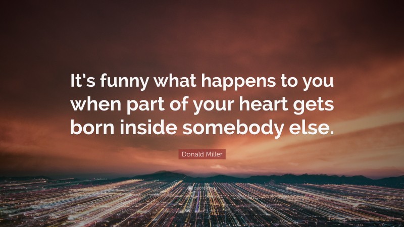 Donald Miller Quote: “It’s funny what happens to you when part of your heart gets born inside somebody else.”