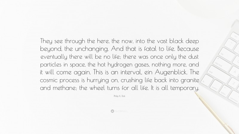 Philip K. Dick Quote: “They see through the here, the now, into the vast black deep beyond, the unchanging. And that is fatal to life. Because eventually there will be no life; there was once only the dust particles in space, the hot hydrogen gases, nothing more, and it will come again. This is an interval, ein Augenblick. The cosmic process is hurrying on, crushing life back into granite and methane; the wheel turns for all life. It is all temporary.”