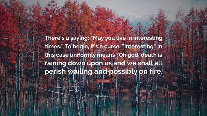 John Scalzi Quote: “There’s a saying: “May you live in interesting times.” To begin, it’s a curse. “Interesting” in this case uniformly means “Oh god, death is raining down upon us and we shall all perish wailing and possibly on fire.”