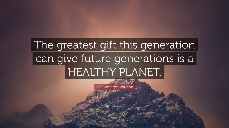 Iain Cameron Williams Quote: “The greatest gift this generation can give future generations is a HEALTHY PLANET.”