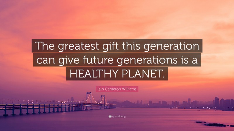 Iain Cameron Williams Quote: “The greatest gift this generation can give future generations is a HEALTHY PLANET.”