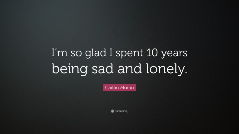 Caitlin Moran Quote: “I’m so glad I spent 10 years being sad and lonely.”