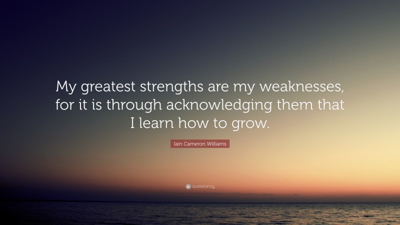 Iain Cameron Williams Quote: “My greatest strengths are my weaknesses, for it is through acknowledging them that I learn how to grow.”