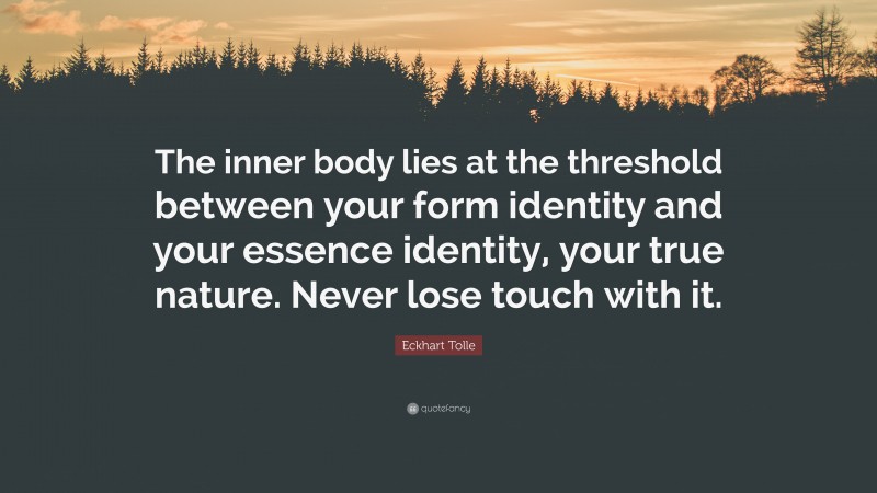 Eckhart Tolle Quote: “The inner body lies at the threshold between your form identity and your essence identity, your true nature. Never lose touch with it.”