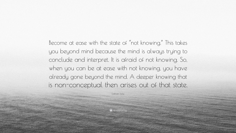 Eckhart Tolle Quote: “Become at ease with the state of “not knowing.” This takes you beyond mind because the mind is always trying to conclude and interpret. It is afraid of not knowing. So, when you can be at ease with not knowing, you have already gone beyond the mind. A deeper knowing that is non-conceptual then arises out of that state.”