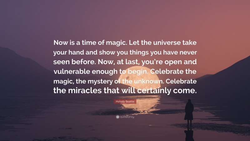 Melody Beattie Quote: “Now is a time of magic. Let the universe take your hand and show you things you have never seen before. Now, at last, you’re open and vulnerable enough to begin. Celebrate the magic, the mystery of the unknown. Celebrate the miracles that will certainly come.”