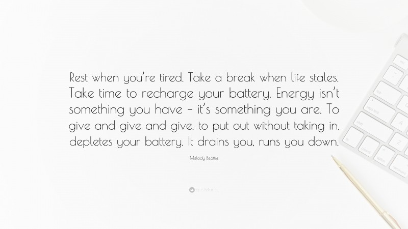 Melody Beattie Quote: “Rest when you’re tired. Take a break when life stales. Take time to recharge your battery. Energy isn’t something you have – it’s something you are. To give and give and give, to put out without taking in, depletes your battery. It drains you, runs you down.”