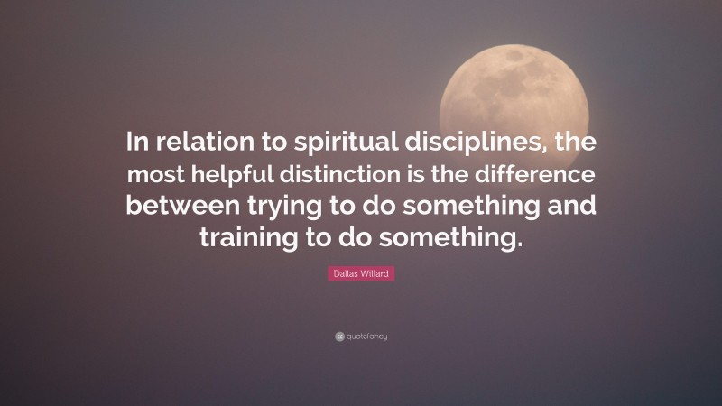 Dallas Willard Quote: “In relation to spiritual disciplines, the most helpful distinction is the difference between trying to do something and training to do something.”