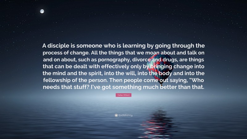 Dallas Willard Quote: “A disciple is someone who is learning by going through the process of change. All the things that we moan about and talk on and on about, such as pornography, divorce and drugs, are things that can be dealt with effectively only by bringing change into the mind and the spirit, into the will, into the body and into the fellowship of the person. Then people come out saying, “Who needs that stuff? I’ve got something much better than that.”
