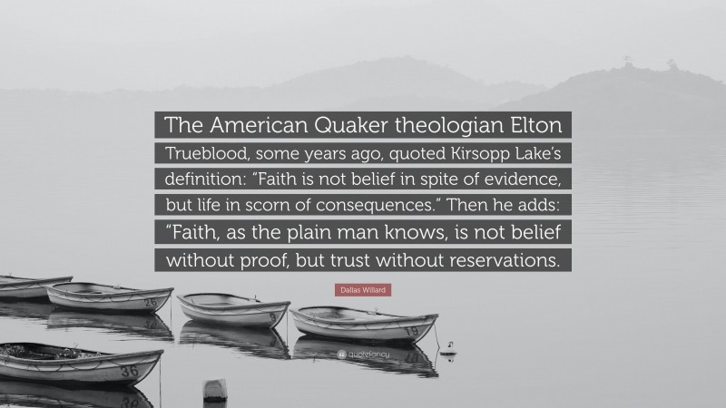 Dallas Willard Quote: “The American Quaker theologian Elton Trueblood, some years ago, quoted Kirsopp Lake’s definition: “Faith is not belief in spite of evidence, but life in scorn of consequences.” Then he adds: “Faith, as the plain man knows, is not belief without proof, but trust without reservations.”