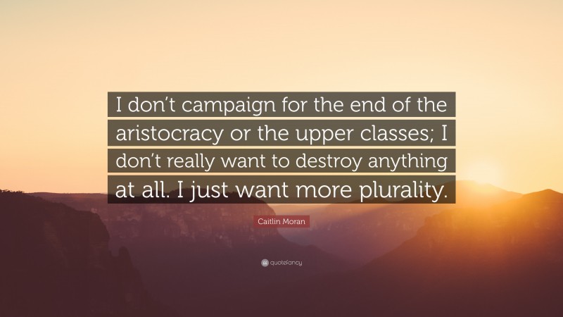 Caitlin Moran Quote: “I don’t campaign for the end of the aristocracy or the upper classes; I don’t really want to destroy anything at all. I just want more plurality.”