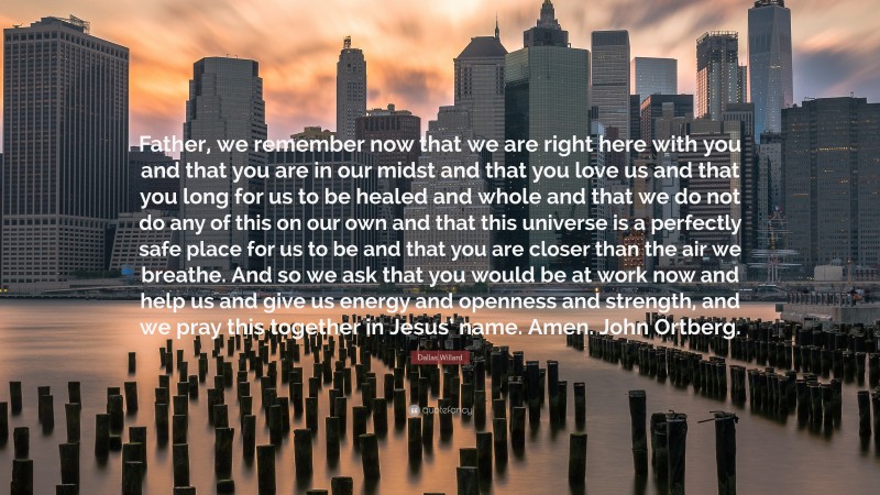 Dallas Willard Quote: “Father, we remember now that we are right here with you and that you are in our midst and that you love us and that you long for us to be healed and whole and that we do not do any of this on our own and that this universe is a perfectly safe place for us to be and that you are closer than the air we breathe. And so we ask that you would be at work now and help us and give us energy and openness and strength, and we pray this together in Jesus’ name. Amen. John Ortberg.”