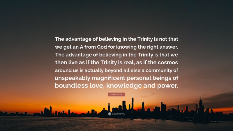 Dallas Willard Quote: “The advantage of believing in the Trinity is not that we get an A from God for knowing the right answer. The advantage of believing in the Trinity is that we then live as if the Trinity is real, as if the cosmos around us is actually beyond all else a community of unspeakably magnificent personal beings of boundless love, knowledge and power.”