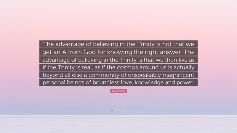Dallas Willard Quote: “The advantage of believing in the Trinity is not that we get an A from God for knowing the right answer. The advantage of believing in the Trinity is that we then live as if the Trinity is real, as if the cosmos around us is actually beyond all else a community of unspeakably magnificent personal beings of boundless love, knowledge and power.”