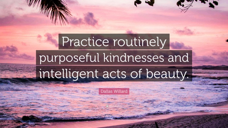 Dallas Willard Quote: “Practice routinely purposeful kindnesses and intelligent acts of beauty.”