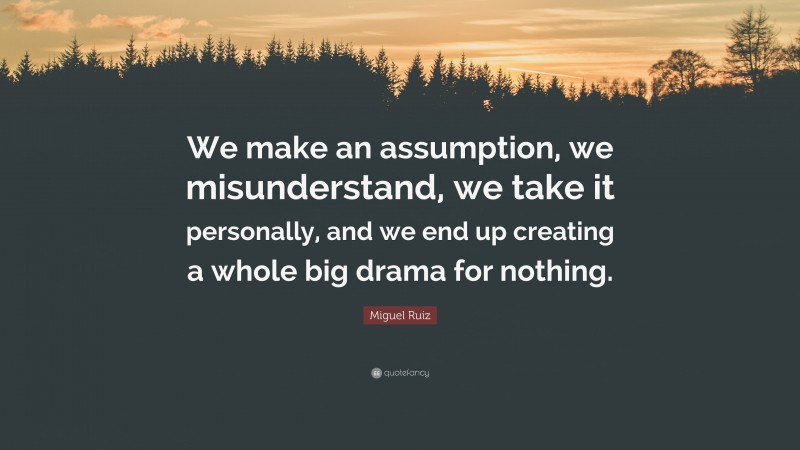 Miguel Ruiz Quote: “We make an assumption, we misunderstand, we take it personally, and we end up creating a whole big drama for nothing.”