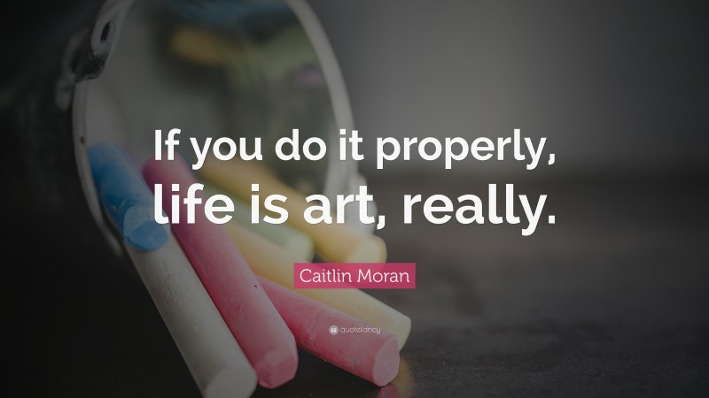 Caitlin Moran Quote: “If you do it properly, life is art, really.”