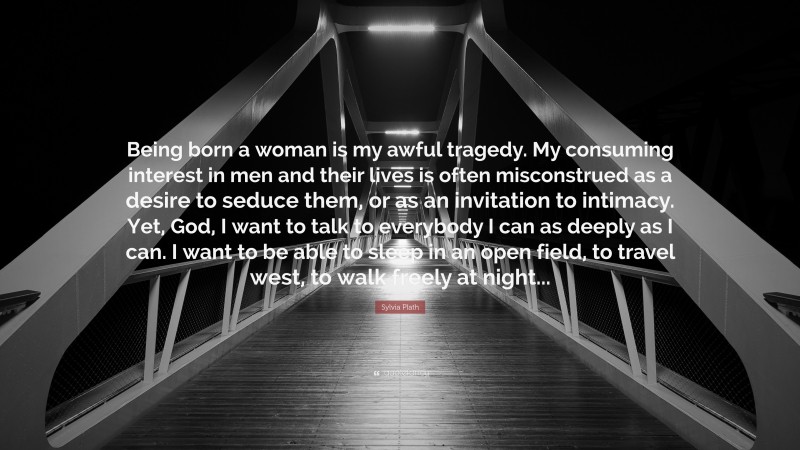 Sylvia Plath Quote: “Being born a woman is my awful tragedy. My consuming interest in men and their lives is often misconstrued as a desire to seduce them, or as an invitation to intimacy. Yet, God, I want to talk to everybody I can as deeply as I can. I want to be able to sleep in an open field, to travel west, to walk freely at night...”