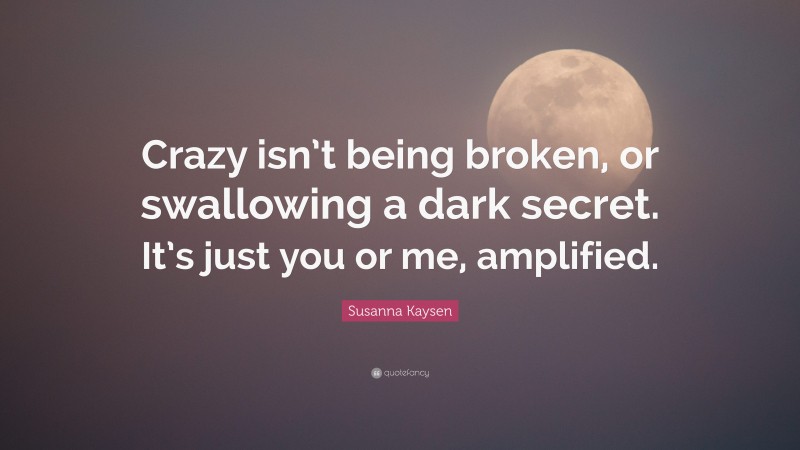 Susanna Kaysen Quote: “Crazy isn’t being broken, or swallowing a dark secret. It’s just you or me, amplified.”