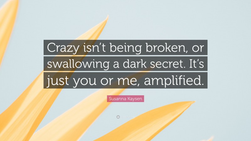 Susanna Kaysen Quote: “Crazy isn’t being broken, or swallowing a dark secret. It’s just you or me, amplified.”